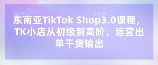 东南亚TikTok Shop3.0课程，TK小店​从初级到高阶，运营出单干货输出-牛创网